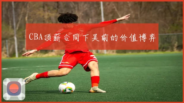 CBA顶薪合同下吴前的价值博弈