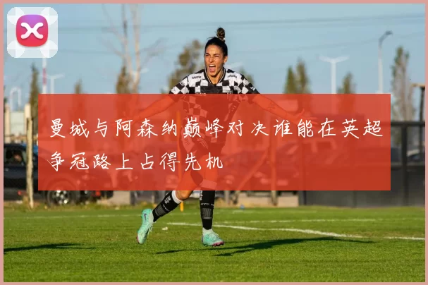 曼城与阿森纳巅峰对决谁能在英超争冠路上占得先机