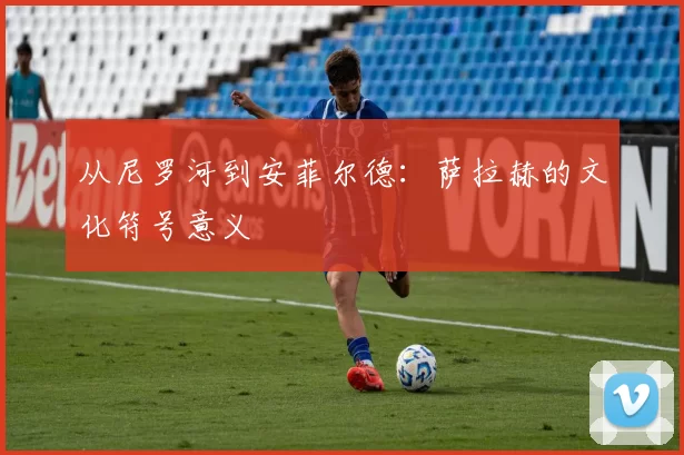 从尼罗河到安菲尔德：萨拉赫的文化符号意义