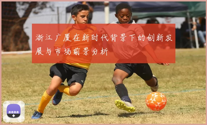 浙江广厦在新时代背景下的创新发展与市场前景分析