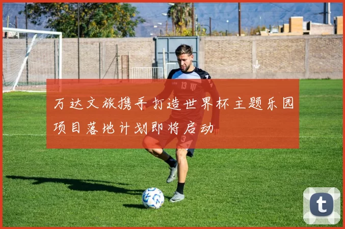 万达文旅携手打造世界杯主题乐园项目落地计划即将启动