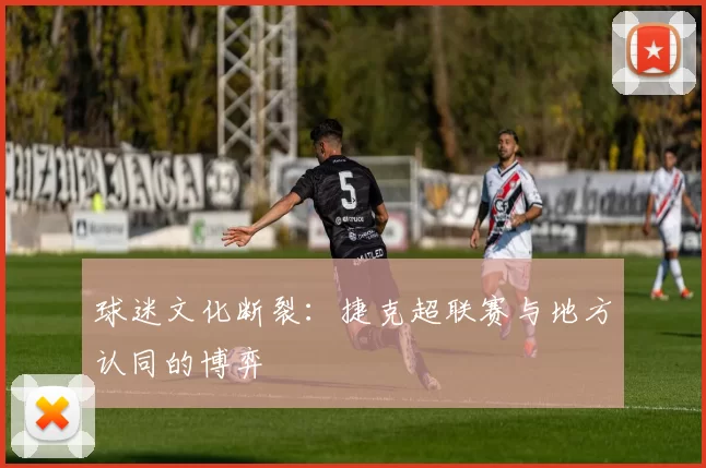 球迷文化断裂：捷克超联赛与地方认同的博弈