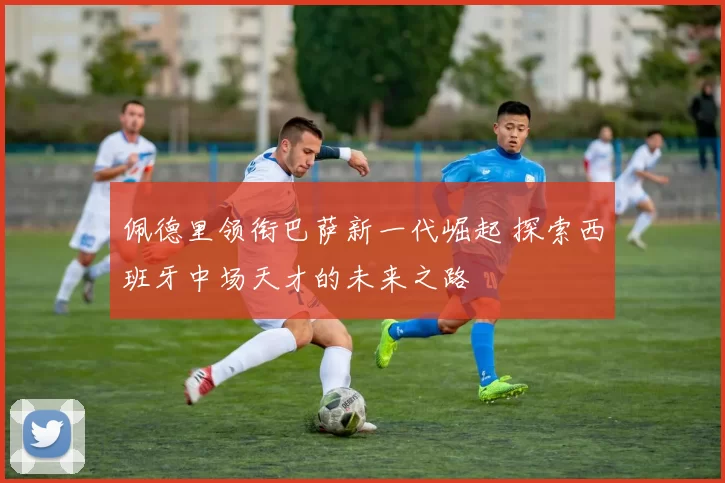 佩德里领衔巴萨新一代崛起 探索西班牙中场天才的未来之路