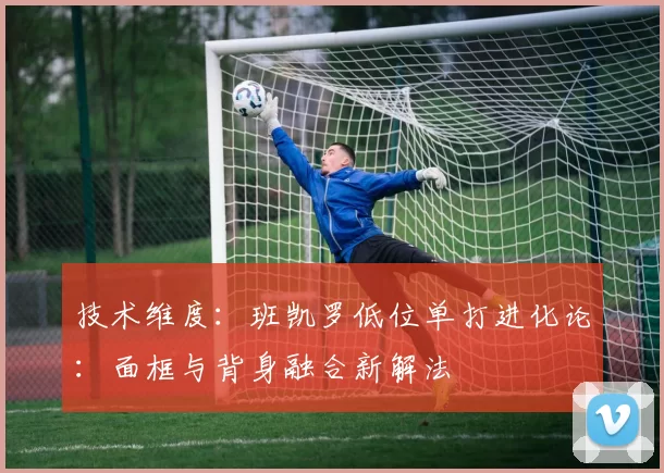 技术维度：班凯罗低位单打进化论：面框与背身融合新解法