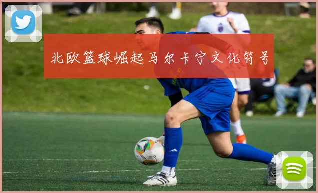 北欧篮球崛起马尔卡宁文化符号