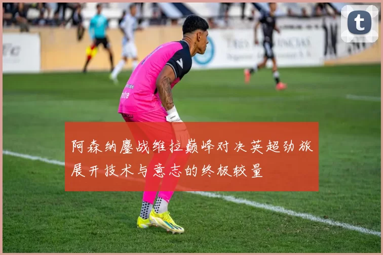 阿森纳鏖战维拉巅峰对决英超劲旅展开技术与意志的终极较量