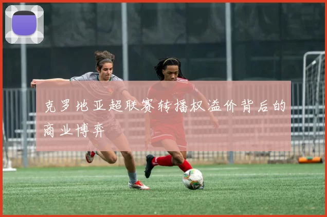 克罗地亚超联赛转播权溢价背后的商业博弈