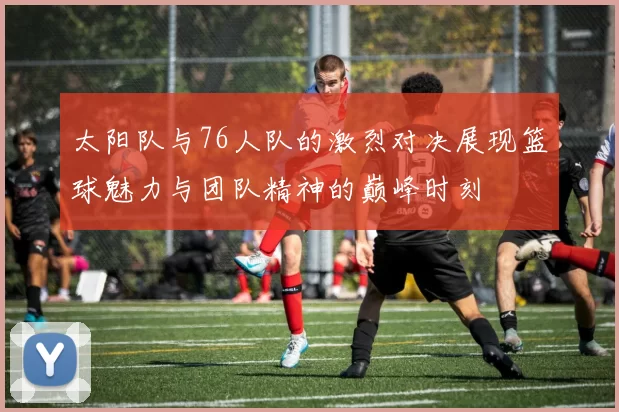 太阳队与76人队的激烈对决展现篮球魅力与团队精神的巅峰时刻