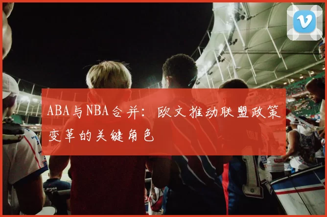 ABA与NBA合并：欧文推动联盟政策变革的关键角色