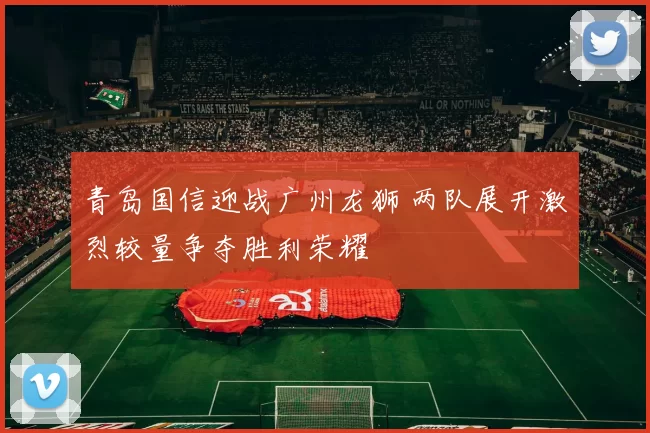 青岛国信迎战广州龙狮 两队展开激烈较量争夺胜利荣耀