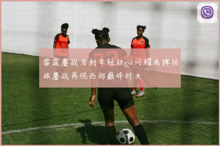 雷霆鏖战马刺年轻核心闪耀老牌劲旅鏖战再现西部巅峰对决