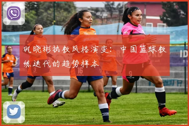 巩晓彬执教风格演变：中国篮球教练迭代的趋势样本