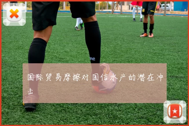 国际贸易摩擦对国信水产的潜在冲击